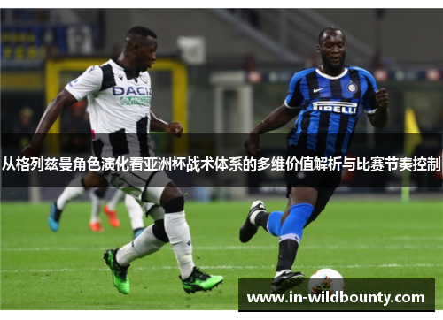 从格列兹曼角色演化看亚洲杯战术体系的多维价值解析与比赛节奏控制