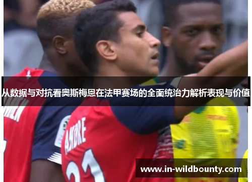 从数据与对抗看奥斯梅恩在法甲赛场的全面统治力解析表现与价值