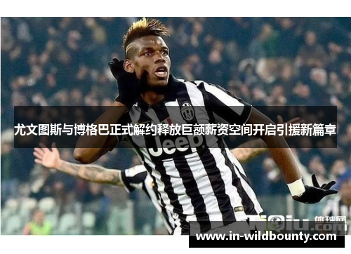 尤文图斯与博格巴正式解约释放巨额薪资空间开启引援新篇章