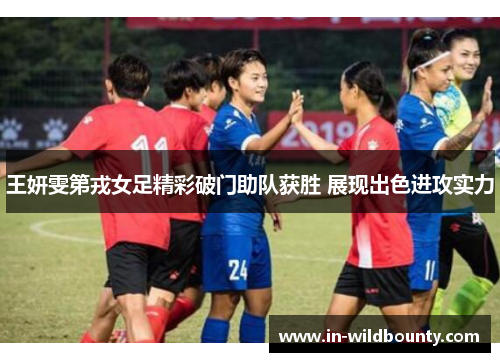 王妍雯第戎女足精彩破门助队获胜 展现出色进攻实力 王妍雯第戎女足精彩破门助队获胜 展现出色进攻实力